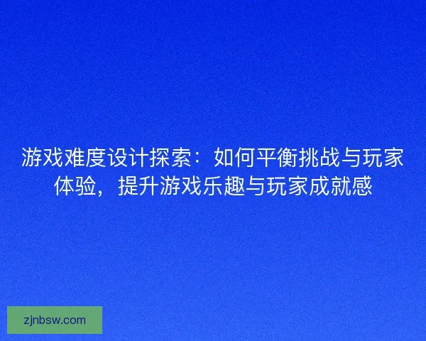 游戏难度设计探索：如何平衡挑战与玩家体验，提升游戏乐趣与玩家成就感