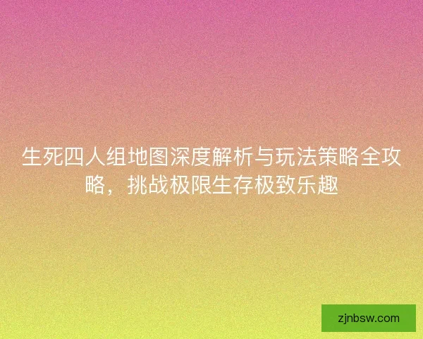 生死四人组地图深度解析与玩法策略全攻略，挑战极限生存极致乐趣