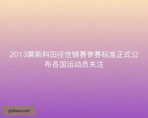 2013莫斯科田径世锦赛参赛标准正式公布各国运动员关注