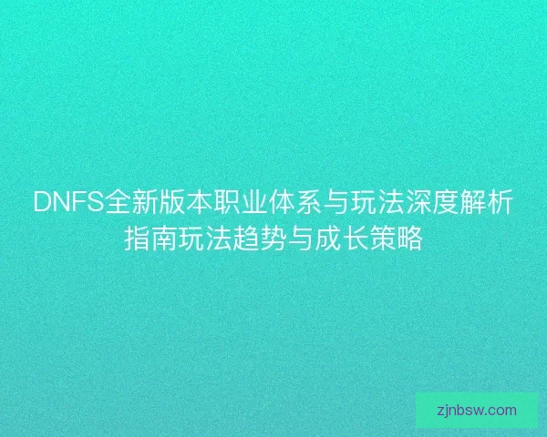 DNFS全新版本职业体系与玩法深度解析指南玩法趋势与成长策略