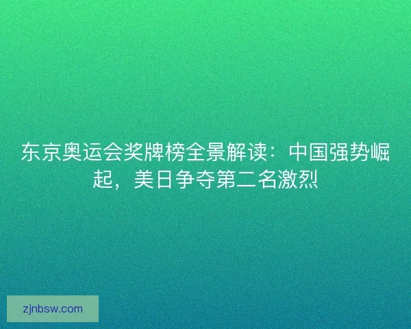 东京奥运会奖牌榜全景解读：中国强势崛起，美日争夺第二名激烈
