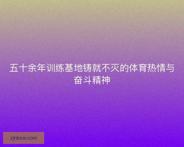五十余年训练基地铸就不灭的体育热情与奋斗精神