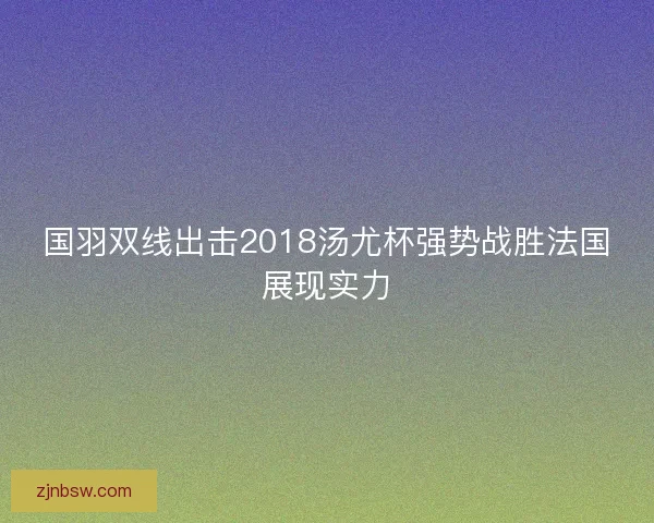 国羽双线出击2018汤尤杯强势战胜法国展现实力 国羽双线出击2018汤尤杯强势战胜法国展现实力