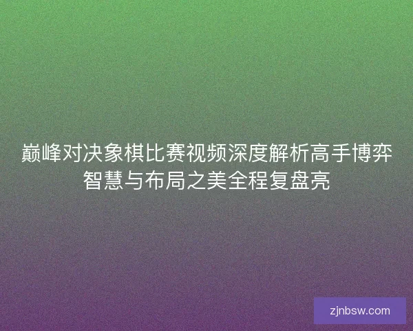 巅峰对决象棋比赛视频深度解析高手博弈智慧与布局之美全程复盘亮