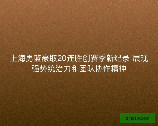 上海男篮豪取20连胜创赛季新纪录 展现强势统治力和团队协作精神
