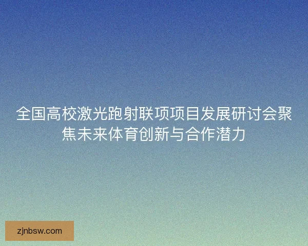 全国高校激光跑射联项项目发展研讨会聚焦未来体育创新与合作潜力 全国高校激光跑射联项项目发展研讨会聚焦未来体育创新与合作潜力