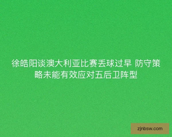 徐皓阳谈澳大利亚比赛丢球过早 防守策略未能有效应对五后卫阵型