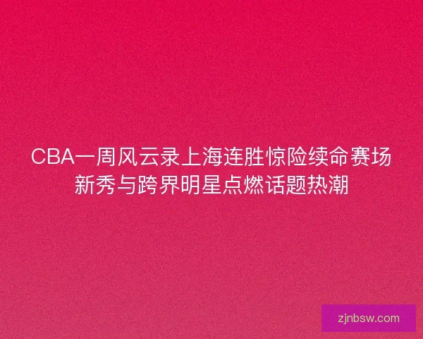 CBA一周风云录上海连胜惊险续命赛场新秀与跨界明星点燃话题热潮