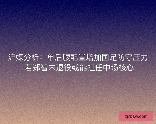 沪媒分析：单后腰配置增加国足防守压力 若郑智未退役或能担任中场核心