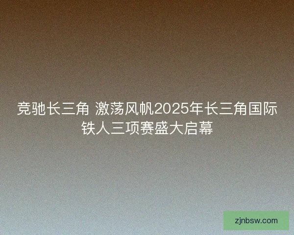 竞驰长三角 激荡风帆2025年长三角国际铁人三项赛盛大启幕
