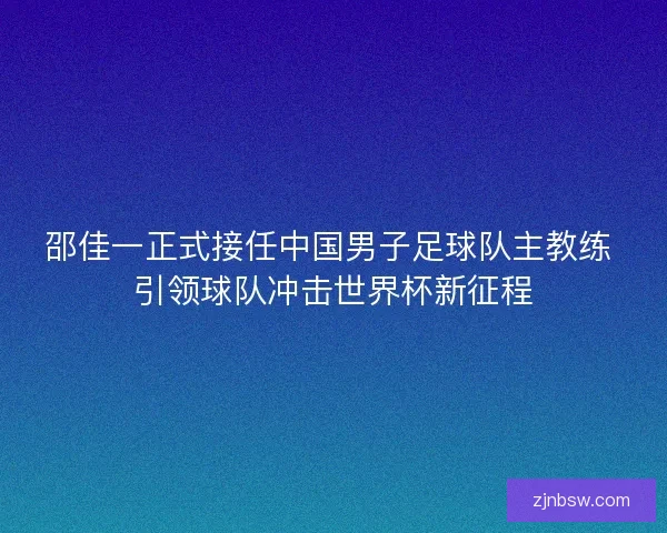 邵佳一正式接任中国男子足球队主教练 引领球队冲击世界杯新征程