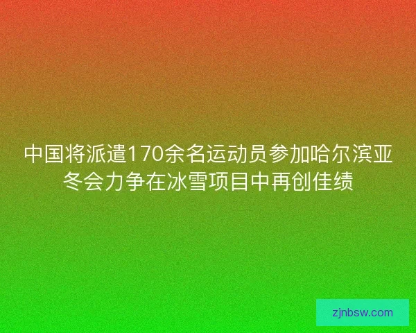 中国将派遣170余名运动员参加哈尔滨亚冬会力争在冰雪项目中再创佳绩