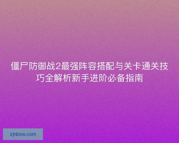 僵尸防御战2最强阵容搭配与关卡通关技巧全解析新手进阶必备指南