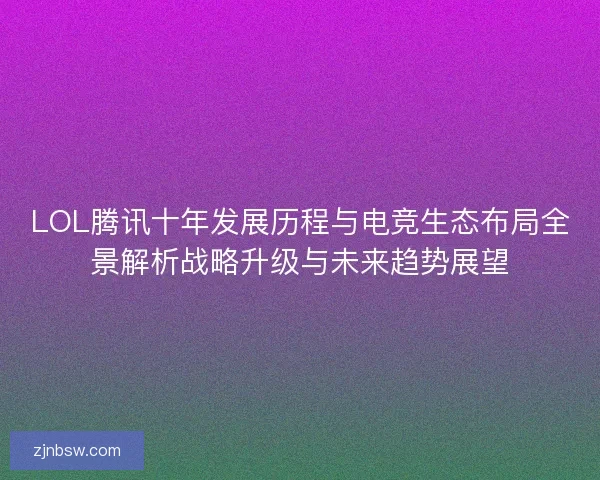 LOL腾讯十年发展历程与电竞生态布局全景解析战略升级与未来趋势展望