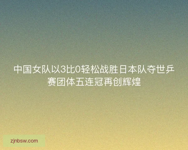 中国女队以3比0轻松战胜日本队夺世乒赛团体五连冠再创辉煌