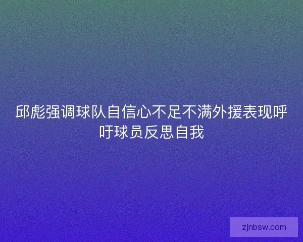 邱彪强调球队自信心不足不满外援表现呼吁球员反思自我