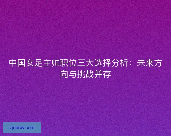 中国女足主帅职位三大选择分析：未来方向与挑战并存
