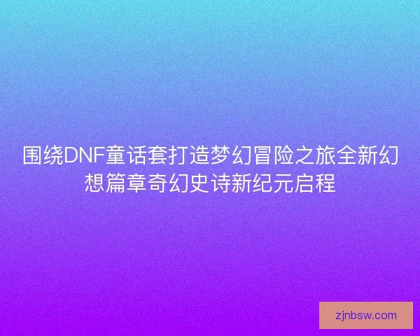 围绕DNF童话套打造梦幻冒险之旅全新幻想篇章奇幻史诗新纪元启程