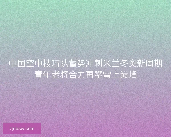 中国空中技巧队蓄势冲刺米兰冬奥新周期青年老将合力再攀雪上巅峰