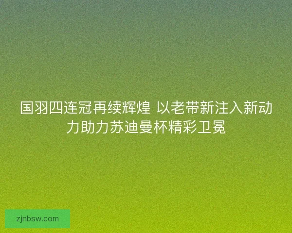 国羽四连冠再续辉煌 以老带新注入新动力助力苏迪曼杯精彩卫冕