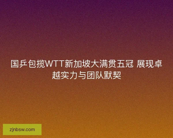 国乒包揽WTT新加坡大满贯五冠 展现卓越实力与团队默契 国乒包揽WTT新加坡大满贯五冠 展现卓越实力与团队默契