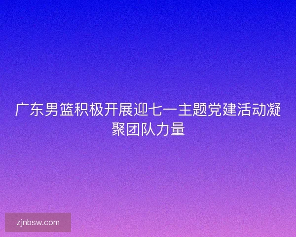 广东男篮积极开展迎七一主题党建活动凝聚团队力量